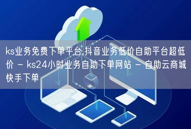 ks业务免费下单平台,抖音业务低价自助平台超低价 - ks24小时业务自助下单网